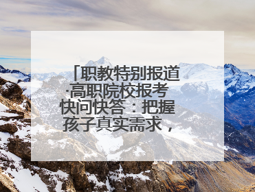 职教特别报道·高职院校报考快问快答：把握孩子真实需求，科学填报志愿