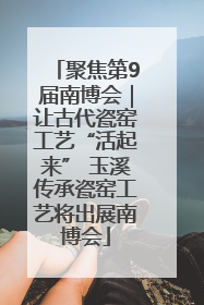 聚焦第9届南博会｜让古代瓷窑工艺“活起来” 玉溪传承瓷窑工艺将出展南博会