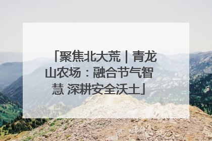 聚焦北大荒｜青龙山农场：融合节气智慧 深耕安全沃土