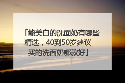 能美白的洗面奶有哪些精选，40到50岁建议买的洗面奶哪款好