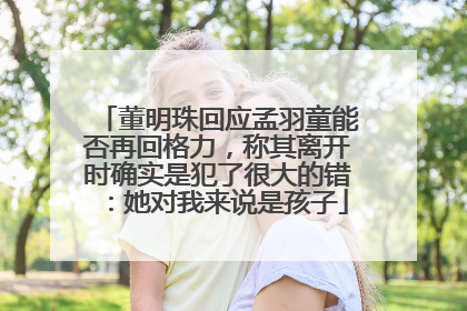 董明珠回应孟羽童能否再回格力，称其离开时确实是犯了很大的错：她对我来说是孩子