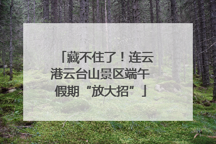 藏不住了！连云港云台山景区端午假期“放大招”