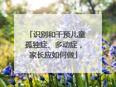 识别和干预儿童孤独症、多动症，家长应如何做