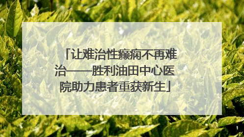 让难治性癫痫不再难治——胜利油田中心医院助力患者重获新生
