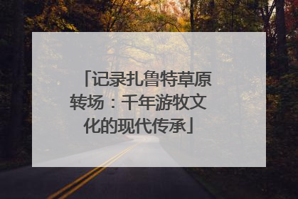 记录扎鲁特草原转场：千年游牧文化的现代传承