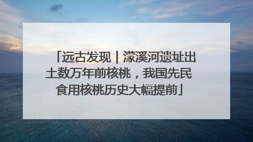 远古发现｜濛溪河遗址出土数万年前核桃，我国先民食用核桃历史大幅提前
