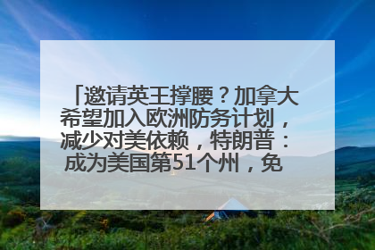 邀请英王撑腰？加拿大希望加入欧洲防务计划，减少对美依赖，特朗普：成为美国第51个州，免费用“金穹”