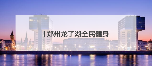 郑州龙子湖全民健身中心正式营业 将健康福祉送到市民家门口
