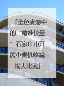 金色麦浪中的“精准较量”石家庄市开展小麦机收减损大比武