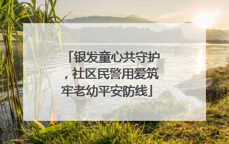 银发童心共守护，社区民警用爱筑牢老幼平安防线
