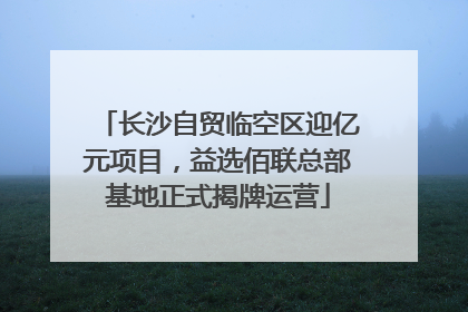 长沙自贸临空区迎亿元项目，益选佰联总部基地正式揭牌运营