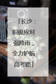 长沙：积极应对强降雨，全力护航高考路