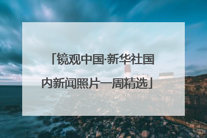 镜观中国·新华社国内新闻照片一周精选