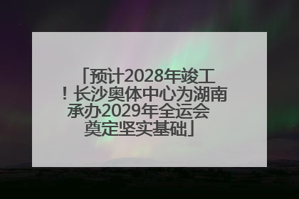 预计2028年竣工！长沙奥体中心为湖南承办2029年全运会奠定坚实基础