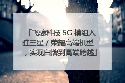 飞骧科技 5G 模组入驻三星 / 荣耀高端机型，实现白牌到高端跨越