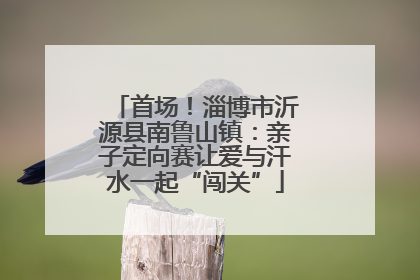 首场！淄博市沂源县南鲁山镇：亲子定向赛让爱与汗水一起“闯关”