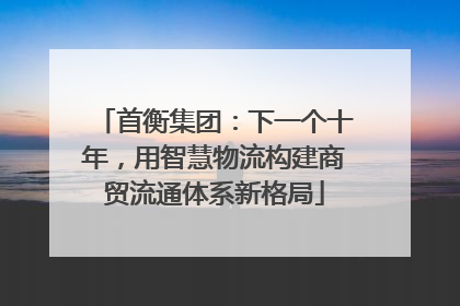 首衡集团：下一个十年，用智慧物流构建商贸流通体系新格局