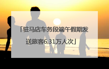 驻马店车务段端午假期发送旅客6.31万人次