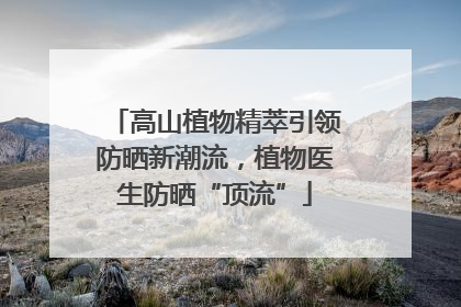 高山植物精萃引领防晒新潮流，植物医生防晒“顶流”
