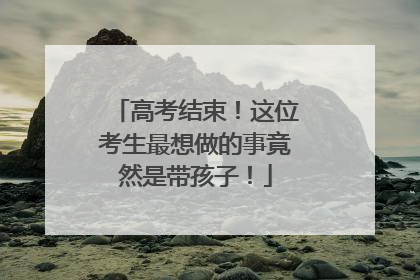 高考结束！这位考生最想做的事竟然是带孩子！