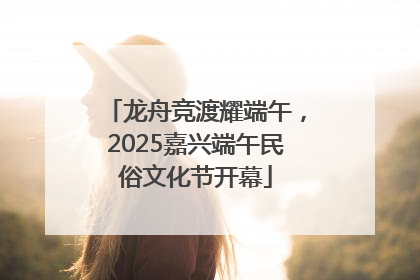 龙舟竞渡耀端午，2025嘉兴端午民俗文化节开幕