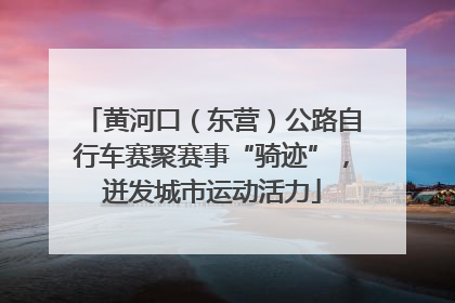 黄河口（东营）公路自行车赛聚赛事“骑迹”，迸发城市运动活力