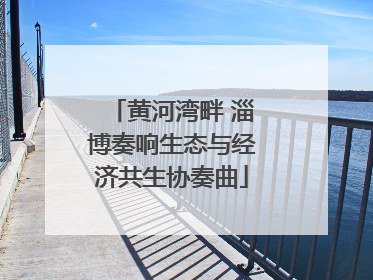 黄河湾畔 淄博奏响生态与经济共生协奏曲