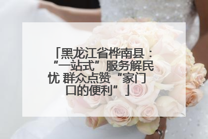 黑龙江省桦南县：“一站式”服务解民忧 群众点赞“家门口的便利”