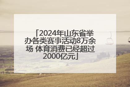 2024年山东省举办各类赛事活动8万余场 体育消费已经超过2000亿元