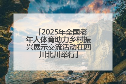2025年全国老年人体育助力乡村振兴展示交流活动在四川北川举行