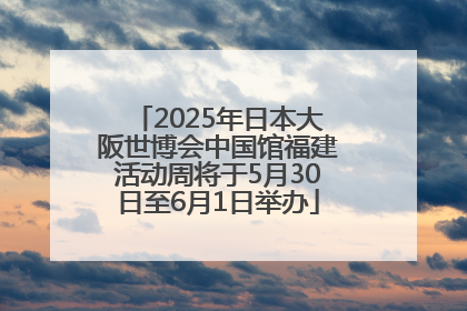 2025年日本大阪世博会中国馆福建活动周将于5月30日至6月1日举办