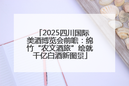 2025四川国际美酒博览会前瞻：绵竹“农文酒旅”绘就千亿白酒新图景