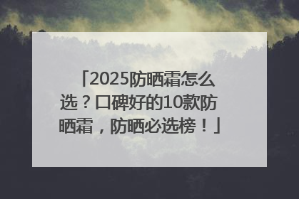 2025防晒霜怎么选？口碑好的10款防晒霜，防晒必选榜！