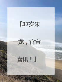 37岁朱一龙，官宣喜讯！