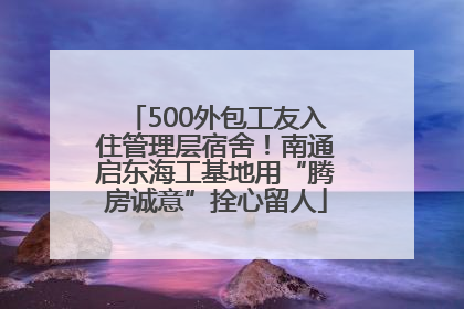 500外包工友入住管理层宿舍！南通启东海工基地用“腾房诚意”拴心留人