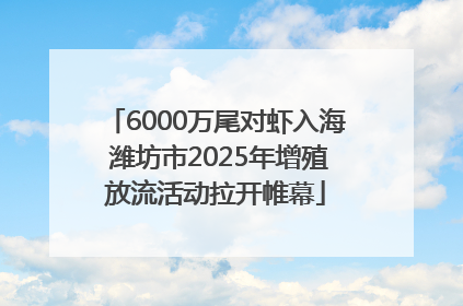 6000万尾对虾入海 潍坊市2025年增殖放流活动拉开帷幕