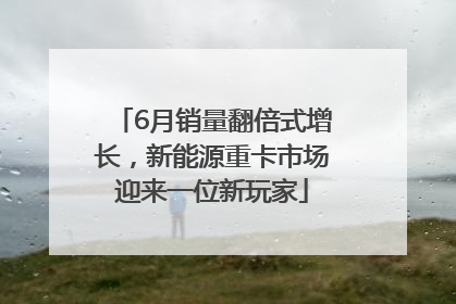 6月销量翻倍式增长，新能源重卡市场迎来一位新玩家