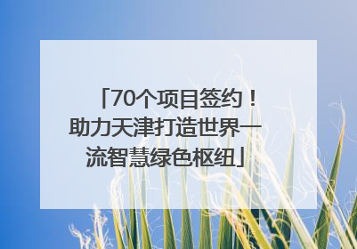 70个项目签约！助力天津打造世界一流智慧绿色枢纽